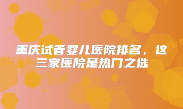 重庆试管婴儿医院排名,这三家医院是热门之选