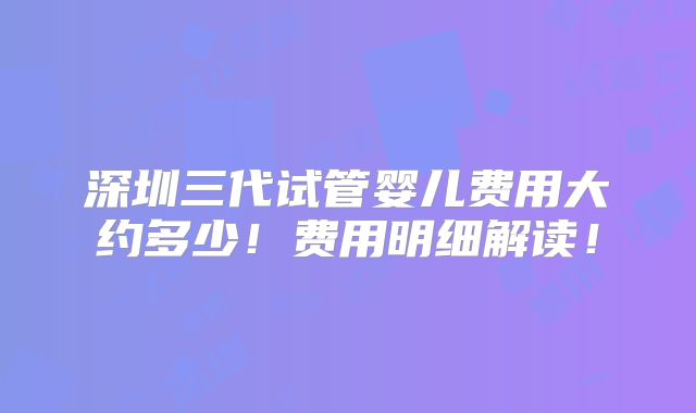 深圳三代试管婴儿费用大约多少!费用明细解读!