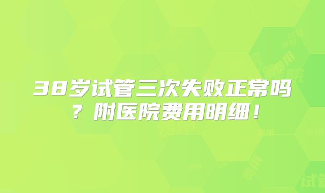 38岁试管三次失败正常吗?附医院费用明细!