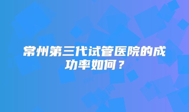 常州第三代试管医院的成功率如何?