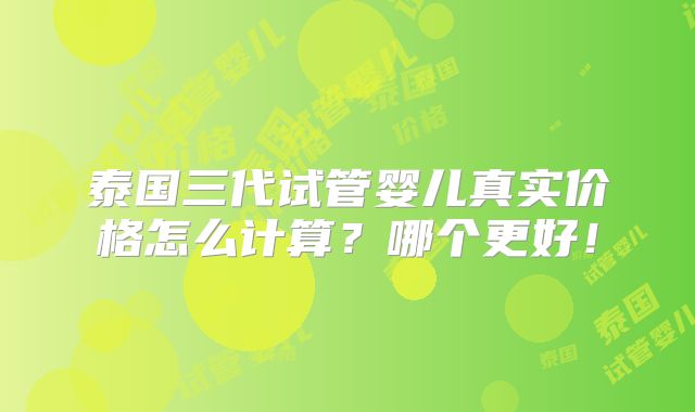 泰国三代试管婴儿真实价格怎么计算?哪个更好!
