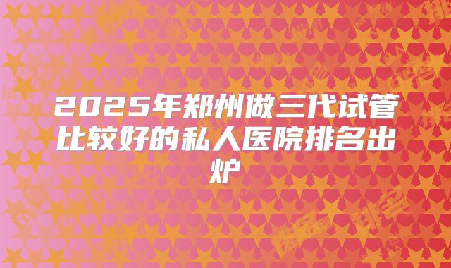 2025年郑州做三代试管比较好的私人医院排名出炉