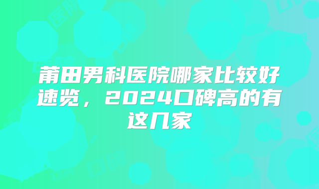 莆田男科医院哪家比较好速览,2024口碑高的有这几家