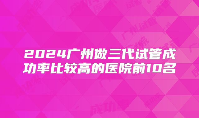 2024广州做三代试管成功率比较高的医院前10名