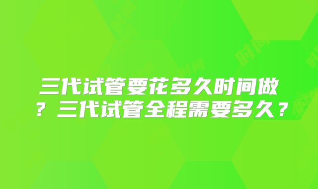 三代试管要花多久时间做?三代试管全程需要多久?