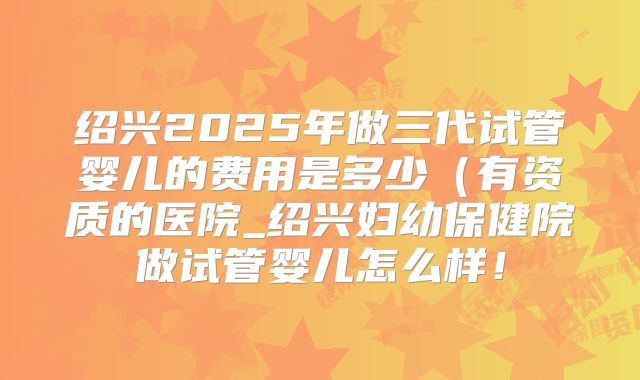 绍兴2025年做三代试管婴儿的费用是多少(有资质的医院_绍兴妇幼保健院做试管婴儿怎么样!
