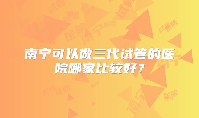 南宁可以做三代试管的医院哪家比较好？
