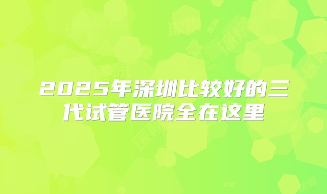 2025年深圳比较好的三代试管医院全在这里
