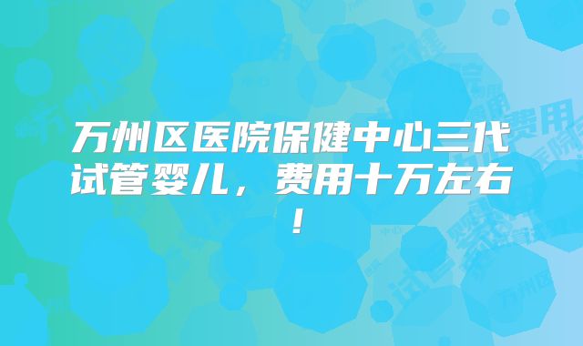 万州区医院保健中心三代试管婴儿，费用十万左右！