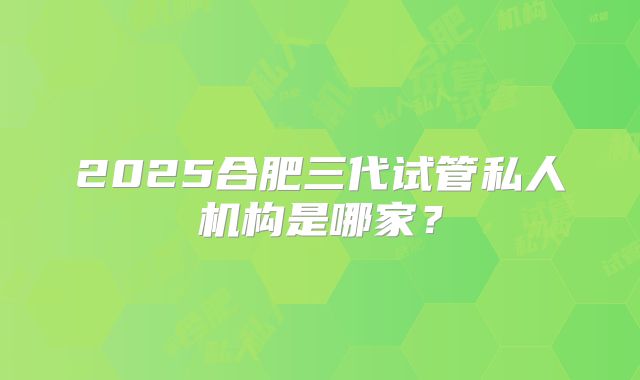 2025合肥三代试管私人机构是哪家?