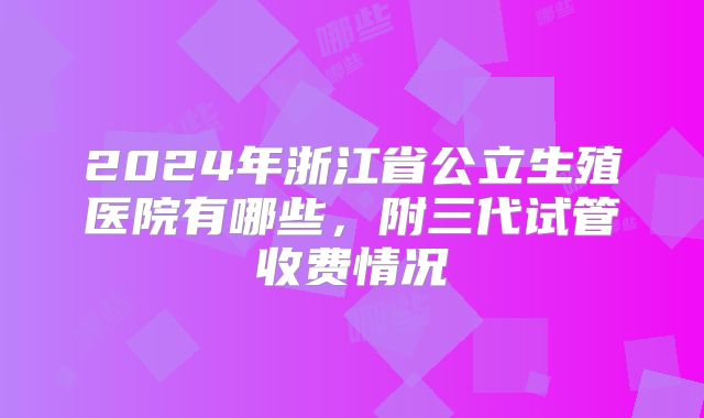 2024年浙江省公立生殖医院有哪些,附三代试管收费情况