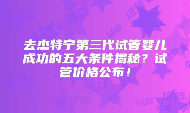 去杰特宁第三代试管婴儿成功的五大条件揭秘?试管价格公布!