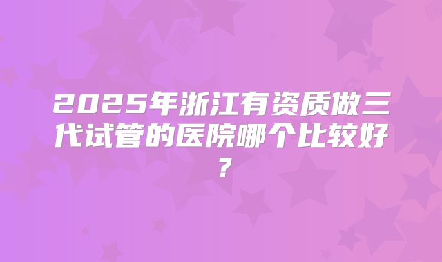 2025年浙江有资质做三代试管的医院哪个比较好?