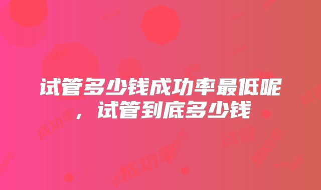 试管多少钱成功率最低呢,试管到底多少钱