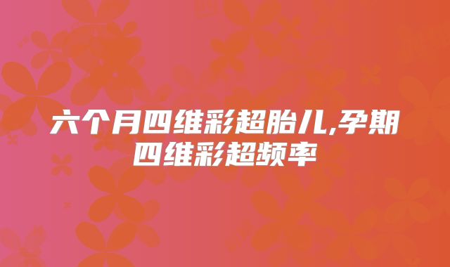 六个月四维彩超胎儿,孕期四维彩超频率