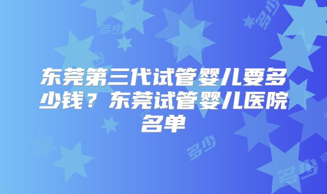 东莞第三代试管婴儿要多少钱？东莞试管婴儿医院名单