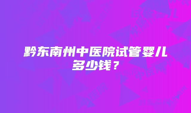 黔东南州中医院试管婴儿多少钱？