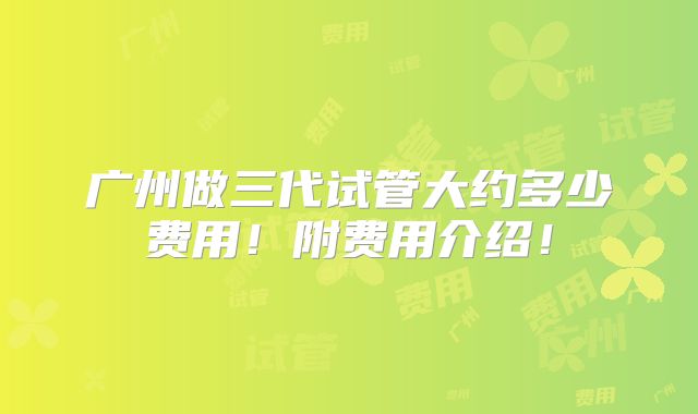 广州做三代试管大约多少费用！附费用介绍！
