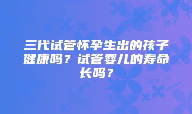 三代试管怀孕生出的孩子健康吗?试管婴儿的寿命长吗?