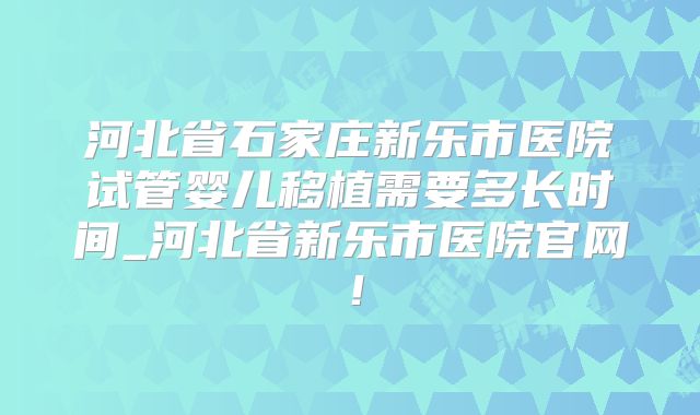河北省石家庄新乐市医院试管婴儿移植需要多长时间_河北省新乐市医院官网!