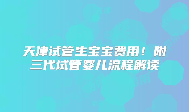 天津试管生宝宝费用!附三代试管婴儿流程解读