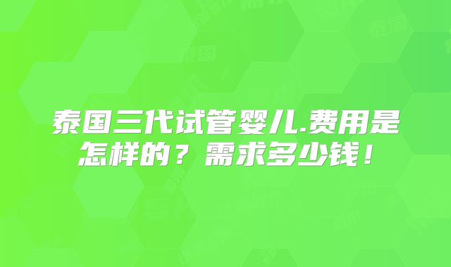 泰国三代试管婴儿.费用是怎样的？需求多少钱！