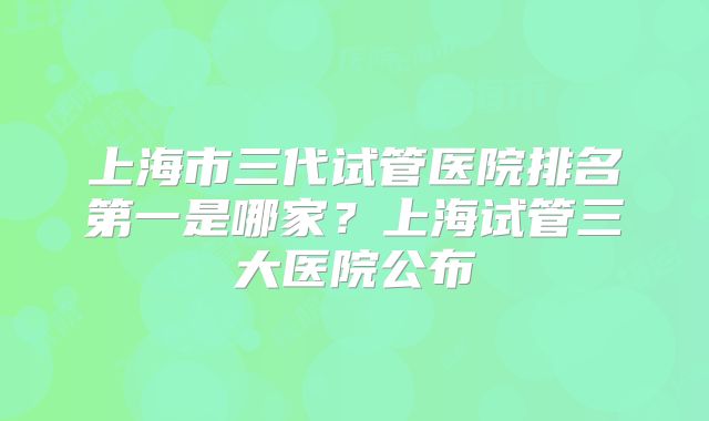上海市三代试管医院排名第一是哪家?上海试管三大医院公布