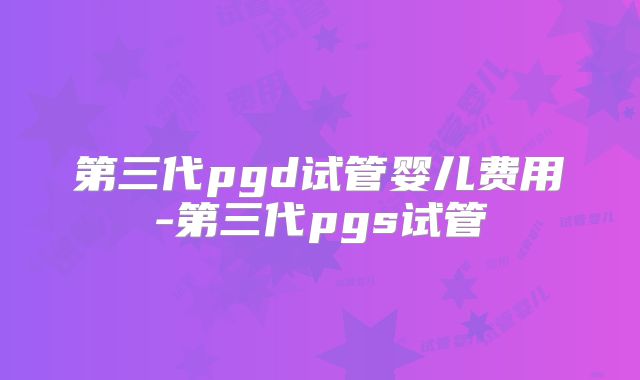 第三代pgd试管婴儿费用-第三代pgs试管