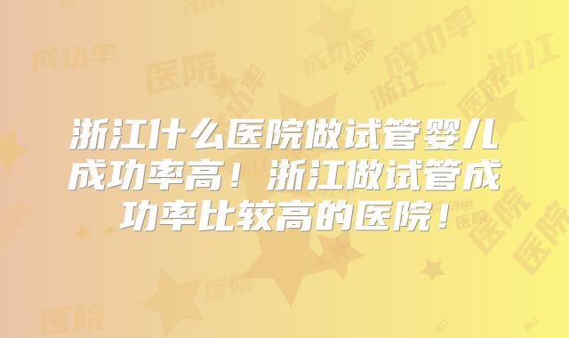 浙江什么医院做试管婴儿成功率高!浙江做试管成功率比较高的医院!