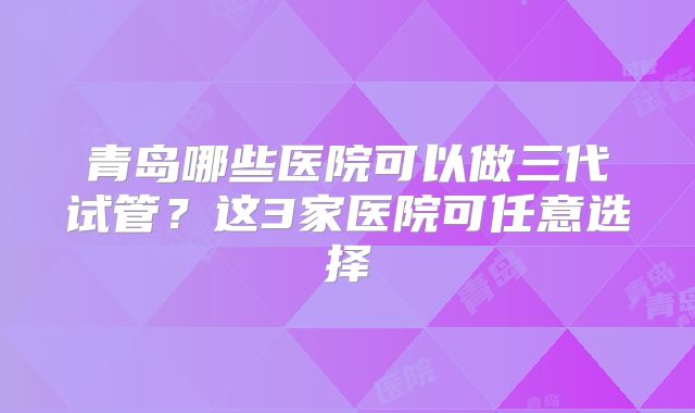 青岛哪些医院可以做三代试管?这3家医院可任意选择