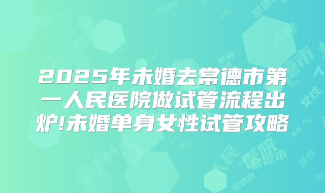 2025年未婚去常德市第一人民医院做试管流程出炉!未婚单身女性试管攻略