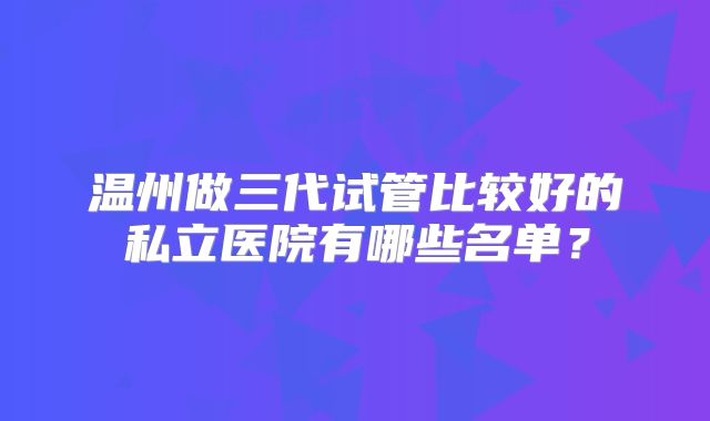 温州做三代试管比较好的私立医院有哪些名单？