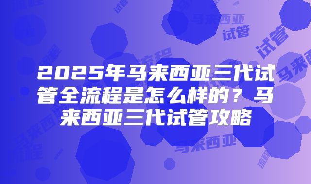 2025年马来西亚三代试管全流程是怎么样的?马来西亚三代试管攻略
