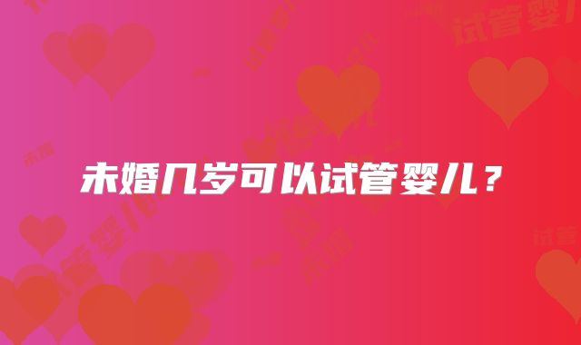未婚几岁可以试管婴儿？