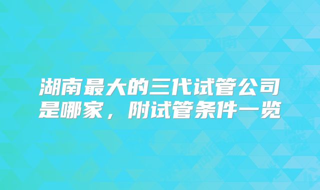 湖南最大的三代试管公司是哪家,附试管条件一览