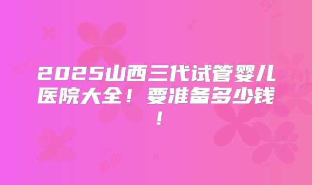 2025山西三代试管婴儿医院大全！要准备多少钱！
