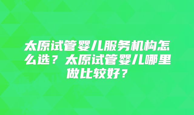 太原试管婴儿服务机构怎么选？太原试管婴儿哪里做比较好？
