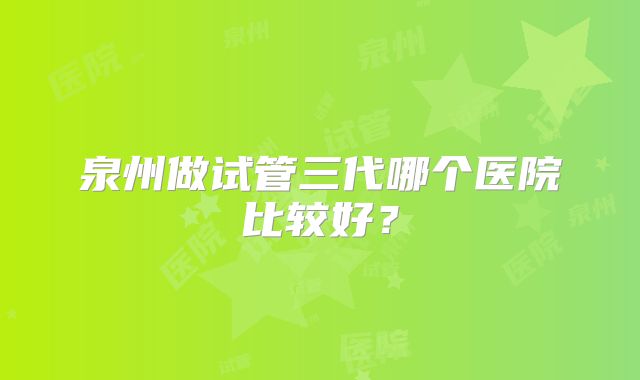 泉州做试管三代哪个医院比较好?