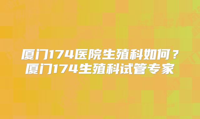 厦门174医院生殖科如何?厦门174生殖科试管专家