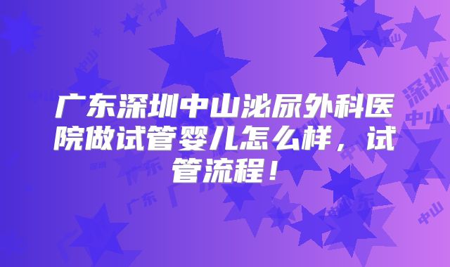 广东深圳中山泌尿外科医院做试管婴儿怎么样,试管流程!