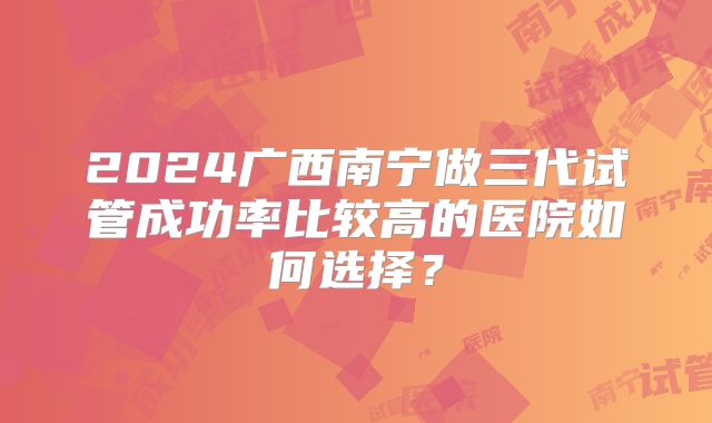 2024广西南宁做三代试管成功率比较高的医院如何选择?