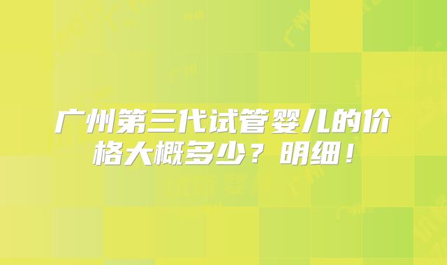 广州第三代试管婴儿的价格大概多少？明细！