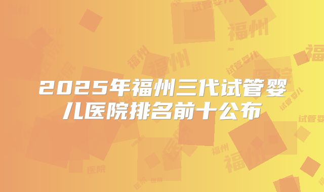 2025年福州三代试管婴儿医院排名前十公布