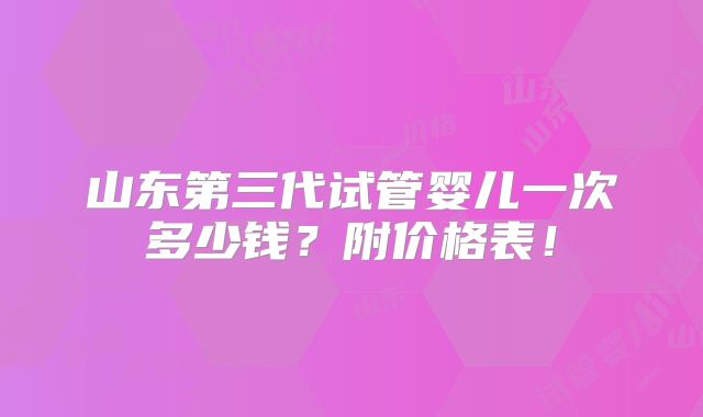 山东第三代试管婴儿一次多少钱?附价格表!