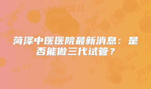菏泽中医医院最新消息：是否能做三代试管？