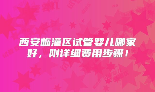 西安临潼区试管婴儿哪家好,附详细费用步骤!