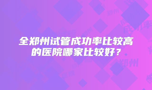 全郑州试管成功率比较高的医院哪家比较好?