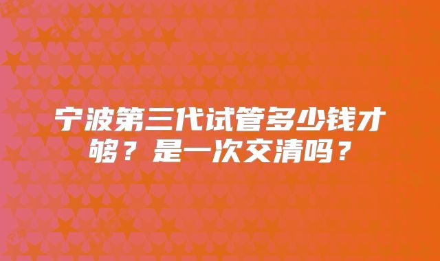 宁波第三代试管多少钱才够?是一次交清吗?