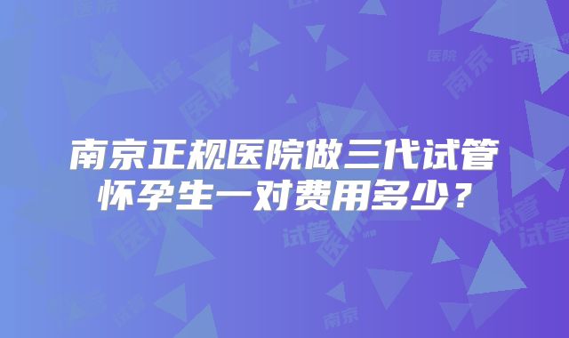 南京正规医院做三代试管怀孕生一对费用多少?