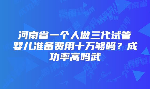 河南省一个人做三代试管婴儿准备费用十万够吗？成功率高吗武
